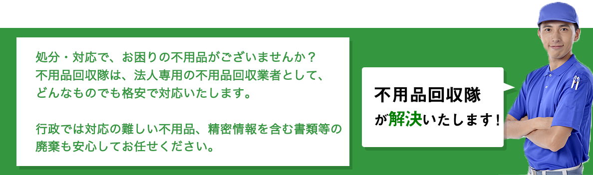 不用品回収隊が解決いたします！
				処分・対応で、お困りの不用品がございませんか？ 
				不用品回収隊は、法人専用の不用品回収業者として、
				どんなものでも格安で対応いたします。

				行政では対応の難しい不用品、精密情報を含む書類等の
				廃棄も安心してお任せください。